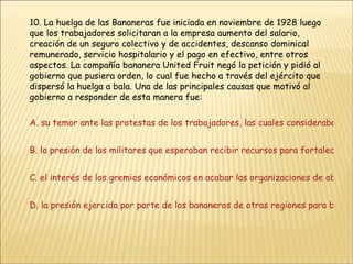 10. La huelga de las Bananeras fue iniciada en noviembre de 1928 luego que los trabajadores solicitaran a la empresa aumento del salario, creación de un seguro colectivo y de accidentes, descanso dominical remunerado, servicio hospitalario y el pago en efectivo, entre otros aspectos. La compañía bananera United Fruit negó la petición y pidió al gobierno que pusiera orden, lo cual fue hecho a través del ejército que dispersó la huelga a bala. Una de las principales causas que motivó al gobierno a responder de esta manera fue: A. su temor ante las protestas de los trabajadores, las cuales consideraba de carácter comunista y revolucionario B. la presión de los militares que esperaban recibir recursos para fortalecer las fuerzas armadas C. el interés de los gremios económicos en acabar las organizaciones de obreros por considerarlas perjudiciales para la economía D. la presión ejercida por parte de los bananeros de otras regiones para beneficiarse de contratos con la United Fruit 