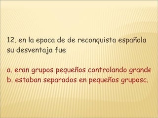 12. en la epoca de de reconquista española su desventaja fue a. eran grupos pequeños controlando grandes masas indigenas  b. estaban separados en pequeños gruposc. las armas de los indigenas d. su poco interes por el control 