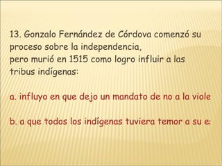 13. Gonzalo Fernández de Córdova comenzó su proceso sobre la independencia, pero murió en 1515 como logro influir a las tribus indígenas: a. influyo en que dejo un mandato de no a la violencia contemporánea a el ejercito español b. a que todos los indígenas tuviera temor a su espírituc. que los indígenas creyeran en el poder de la violencia contra violenciad. que los indígenas creyeran en planes estratégicos y unidad de combate  
