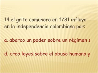 14.el grito comunero en 1781 influyo en la independencia colombiana por: a. abarco un poder sobre un régimen sin mandatob. el grito comunero es un símbolo del poder de el pueblo unido c. creo leyes contra el abuso indígena d. creo leyes sobre el abuso humano y la esclavitud 