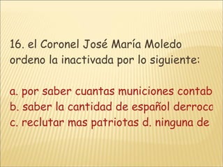 16. el Coronel José María Moledo ordeno la inactivada por lo siguiente: a. por saber cuantas municiones contaban  b. saber la cantidad de español derrocados en combate c. reclutar mas patriotas d. ninguna de las anteriores 