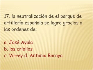 17. la neutralización de el parque de artillería española se logro gracias a las ordenes de: a. José Ayala b. los criollos  c. Virrey d. Antonio Baraya 