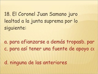18. El Coronel Juan Samano juro lealtad a la junta suprema por lo siguiente: a. para afianzarse a demás tropasb. para así tener un voto de confianza c. para así tener una fuente de apoyo con gran plantación estratégica  d. ninguna de las anteriores 