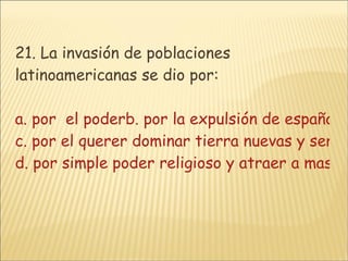 21. La invasión de poblaciones latinoamericanas se dio por: a. por  el poderb. por la expulsión de españoles de sus tierras c. por el querer dominar tierra nuevas y ser parte de España  d. por simple poder religioso y atraer a mas culturas a su religión y sus creencias 