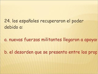 24. los españoles recuperaron el poder debido a: a. nuevas fuerzas militantes llegaron a apoyar a los españoles  b. el desorden que se presento entre los propios criollosc. se descubrieron nuevas minas y los españoles atacaron con mas constanciad. todas las anteriores 