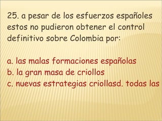 25. a pesar de los esfuerzos españoles estos no pudieron obtener el control definitivo sobre Colombia por: a. las malas formaciones españolas b. la gran masa de criollos c. nuevas estrategias criollasd. todas las anteriores  