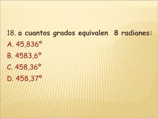 18.  a cuantos grados equivalen  8 radianes: A. 45,836º B. 4583,6º C. 458,36º D. 458,37º 