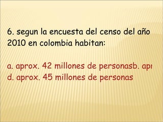 6. segun la encuesta del censo del año 2010 en colombia habitan: a. aprox. 42 millones de personasb. aprox. 43 millones de personasc. aprox. 44 millones de personas d. aprox. 45 millones de personas 