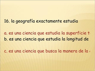 16. la geografía exactamente estudia a. es una ciencia que estudia la superficie terrestres y las sociedades b. es una ciencia que estudia la longitud de la tierra y lo que habita en ella c. es una ciencia que busca la manera de la conformación de la tierrad. es una ciencia que trata de buscar el surgimiento de los mares y montañas 