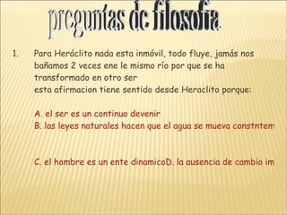 Para Heráclito nada esta inmóvil, todo fluye, jamás nos bañamos 2 veces ene le mismo río por que se ha transformado en otro ser esta afirmacion tiene sentido desde Heraclito porque:  A. el ser es un continuo devenir B. las leyes naturales hacen que el agua se mueva constntemente C. el hombre es un ente dinamicoD. la ausencia de cambio implica la inexistencia del tiempo preguntas de filosofia 