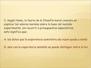 2. Según Hume, la teoria de la filosofia moral consiste en explicar los valores morales sobre la base del metodo experimental, sin recurrir a presupuestos especlativos  esto significa que: A. los datos que la experiencia suministra ala razon ayuda a establecer la verdad eticaB. los sentidos permiten al hombre alcanzar por si mismo la verdad ultima y por lo tanto el bien supremoC. solo por medio de la sensacion se reconoce el placer de las buenas acciones D. solo con la experiencia sensible se puede distinguir entre el bien moral y el mal moral 