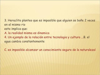3. Heraclito planteo que es imposible que alguien se bañe 2 veces en el mismo rio  esto implica que: A. la realidad misma es dinamica 4. Un ejemplo de la relación entre tecnologia y cultura ... B. el agua cambia constantemente C. es imposible alcamzar un conocimiento seguro de la naturalezaD. es imposible hablar de una identidad definida en el ser humano 