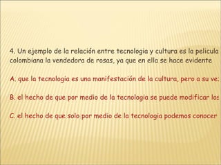 4. Un ejemplo de la relación entre tecnologia y cultura es la pelicula colombiana la vendedora de rosas, ya que en ella se hace evidente  A. que la tecnologia es una manifestación de la cultura, pero a su vez, la cultura esta influenciada por la tecnologia B. el hecho de que por medio de la tecnologia se puede modificar los aspectos negativos de una cultura C. el hecho de que solo por medio de la tecnologia podemos conocer nuestra cultura y de esta manera afianzar nuestra identidadD. que la cultura es la única herramienta con la que cuenta el hombre para humanizar la tecnología 