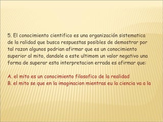 5. El conocimiento cientifico es una organización sistematica de la ralidad que busca respuestas posibles de demostrar por tal razon algunos podrian afirmar que es un conocimiento superior al mito, dandole a este ultimom un valor negativo una forma de superar esta interpretacion errada es afirmar que: A. el mito es un conocimiento filosofico de la realidad B. el mito se que en la imaginacion mientras eu la ciencia va a la razonC. el mito abarca mas campos de analisis que la razonD. la ciencia y el mito son 2 formas validas de explcar la ralidad 