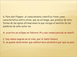 6. Para Karl Popper, el conocimiento cinetifico tiene como caracteristica entre otras, que se arriesga, que predice de otra forma de las sgtes afirmaciones la que recoge el sentido de las palabras de este autor es: A. ocurrira un eclipse en febrero 14 y sus consecuencias se manifestaran en la alteracion de las mareasB. todo hombre bondadoso lograra la felicidad  C. hay nubes negras en el cielo, por lo tanto llovera D. se puede determinar que udsted sera alcoholico por que su padre y su madre lo han sido a lo largo de sus vidas 