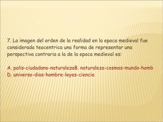 7. La imagen del orden de la realidad en la epoca medieval fue considerada teocentrica una forma de representar una perspectiva contraria a la de la epoca medieval es: A. polis-ciudadano-naturalezaB. naturaleza-cosmos-mundo-hombre-cienciaC. dios-hombre-materia D. universo-dios-hombre-leyes-ciencia 