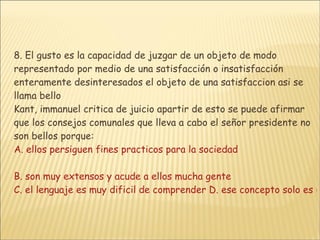 8. El gusto es la capacidad de juzgar de un objeto de modo representado por medio de una satisfacción o insatisfacción enteramente desinteresados el objeto de una satisfaccion asi se llama bello Kant, immanuel critica de juicio apartir de esto se puede afirmar que los consejos comunales que lleva a cabo el señor presidente no son bellos porque: A. ellos persiguen fines practicos para la sociedad B. son muy extensos y acude a ellos mucha gente C. el lenguaje es muy dificil de comprender D. ese concepto solo es ultilizaen obras de arte 
