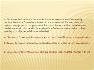 1.  Tal y como lo establece la Carta de la Tierra, es necesario modificar social y ambientalmente las formas ineficientes de usar los recursos. Por esta razón, es urgente trabajar por la recuperación de los humedales, entendidos como elementos condicionantes del nivel de vida de la población. ¿Qué acción concreta desarrollaría para lograr el objetivo señalado en seis años?  A. Elaborar un Proyecto de Ley que otorgue un rubro específico en el presupuesto nacional permanente y equivalente a un porcentaje del PIB, para la recuperación de los recursos hídricos del país B. Implementar un programa pedagógico encaminado a influir sobre los políticos para que éstos incluyan la recuperación de los recursos hídricos del país como tema prioritario de los Planes de Desarrollo  C. Desarrollar una estrategia de acción fundamentada en la idea de interdependencia entre los recursos hídricos y supervivencia de las comunidades humanas y que incluyera 2 ámbitos fundamentales: participación ciudadana y uso racional de los recursos hídricos   D. Buscar cooperación internacional para que declaren los principales recursos hídricos del país, como una problemática ambiental global, es decir, con consecuencias sobre los ecosistemas planetarios 
