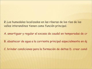 2. Los humedales localizados en las riberas de los ríos de los valles interandinos tienen como función principal.  A. amortiguar y regular el exceso de caudal en temporadas de crecientes  B. abastecer de agua a la corriente principal especialmente en épocas lluviosas  C. brindar condiciones para la formación de deltas D. crear condiciones para la formación de lagos semejantes a La Cocha o La Tota 