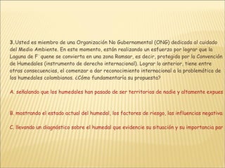 3. Usted es miembro de una Organización No Gubernamental (ONG) dedicada al cuidado del Medio Ambiente. En este momento, están realizando un esfuerzo por lograr que la Laguna de F˙quene se convierta en una zona Ramsar, es decir, protegida por la Convención de Humedales (instrumento de derecho internacional). Lograr lo anterior, tiene entre otras consecuencias, el comenzar a dar reconocimiento internacional a la problemática de los humedales colombianos. ¿Cómo fundamentaría su propuesta?  A. señalando que los humedales han pasado de ser territorios de nadie y altamente expuestos a un deterioro ambiental progresivo a ser prioridad para la acción de la administración y de la comunidad   B. mostrando el estado actual del humedal, los factores de riesgo, las influencias negativas de la intervención humana y el papel social y económico que la laguna desempeña para las comunidades humanas aledañas  C. llevando un diagnóstico sobre el humedal que evidencie su situación y su importancia para el medio ambiente regional, fundamentado en entrevistas con la comunidad D. señalando que el control de la contaminación de los humedales, es esencial en el desarrollo sostenible, pues es condicionante de la calidad de vida de gran parte de la población 