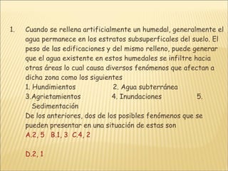 Cuando se rellena artificialmente un humedal, generalmente el agua permanece en los estratos subsuperficales del suelo. El peso de las edificaciones y del mismo relleno, puede generar que el agua existente en estos humedales se infiltre hacia otras áreas lo cual causa diversos fenómenos que afectan a dicha zona como los siguientes 1. Hundimientos                  2. Agua subterránea                      3.Agrietamientos  4. Inundaciones                 5.    Sedimentación  De los anteriores, dos de los posibles fenómenos que se pueden presentar en una situación de estas son  A.2, 5   B.1, 3   C.4, 2     D.2, 1 