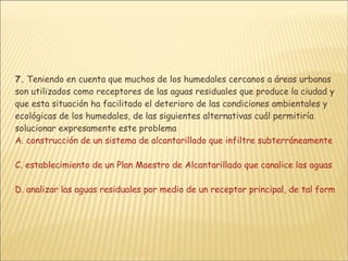 7.  Teniendo en cuenta que muchos de los humedales cercanos a áreas urbanas son utilizados como receptores de las aguas residuales que produce la ciudad y que esta situación ha facilitado el deterioro de las condiciones ambientales y ecológicas de los humedales, de las siguientes alternativas cuál permitiría solucionar expresamente este problema  A. construcción de un sistema de alcantarillado que infiltre subterráneamente las aguas residuales B. construcción de un relleno sanitario que permita tratar las aguas residuales y en forma complementaria, desarrollar campañas de educación para la comunidad  C. establecimiento de un Plan Maestro de Alcantarillado que canalice las aguas residuales y permita tratarlas en un área diferente  D. analizar las aguas residuales por medio de un receptor principal, de tal forma que no desemboquen en el humedal sino en un área alejada de este ecosistema 