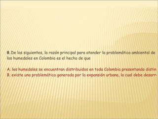 8. De las siguientes, la razón principal para atender la problemática ambiental de los humedales en Colombia es el hecho de que  A. los humedales se encuentran distribuidos en toda Colombia presentando distintas características  B. existe una problemática generada por la expansión urbana, la cual debe desarrollarse a partir de una planificación reglamentada que incluya estos ecosistemas, dándose de esta forma paso a un urbanismo sostenible C. la intervención sobre estos ecosistemas permite la discusión sobre la preservación de las especies endémicas en el país, así como la protección de especies migratorias que involucran a todo el continente D. los humedales son ecosistemas estrechamente vinculados a la actividad humana, fuentes de alimento y salud cuya preservación garantiza mejores condiciones para la vida incluyendo la del ser humano 