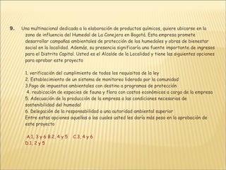 9.       Una multinacional dedicada a la elaboración de productos químicos, quiere ubicarse en la zona de influencia del Humedal de La Conejera en Bogotá. Esta empresa promete desarrollar campañas ambientales de protección de los humedales y obras de bienestar social en la localidad. Además, su presencia significaría una fuente importante de ingresos para el Distrito Capital. Usted es el Alcalde de la Localidad y tiene las siguientes opciones para aprobar este proyecto 1. verificación del cumplimiento de todos los requisitos de la ley  2. Establecimiento de un sistema de monitoreo liderado por la comunidad  3.Pago de impuestos ambientales con destino a programas de protección  4. reubicación de especies de fauna y flora con costos económicos a cargo de la empresa  5. Adecuación de la producción de la empresa a las condiciones necesarias de sostenibilidad del humedal 6. Delegación de la responsabilidad a una autoridad ambiental superior Entre estas opciones aquellas a las cuales usted les daría más peso en la aprobación de este proyecto   A.1, 3 y 6 B.2, 4 y 5     C.3, 4 y 6  D.1, 2 y 5 