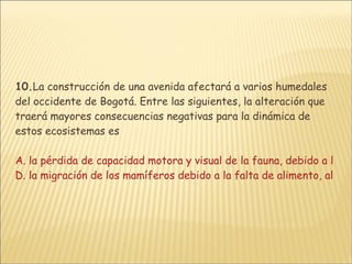 10. La construcción de una avenida afectará a varios humedales del occidente de Bogotá. Entre las siguientes, la alteración que traerá mayores consecuencias negativas para la dinámica de estos ecosistemas es  A. la pérdida de capacidad motora y visual de la fauna, debido a los procesos de contaminación y   subdivisión del hábitat B. el aplastamiento de la flora por acumulación de escombros y residuos de la obra C. la interrupción de las cadenas tróficas debido al cambio en la composición vegetal  D. la migración de los mamíferos debido a la falta de alimento, al ruido y a los gases emitidos resultantes   de la construcción y operación de la avenida 