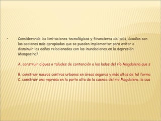 Considerando las limitaciones tecnológicas y financieras del país, ¿cuáles son las acciones más apropiadas que se pueden implementar para evitar o disminuir los daños relacionados con las inundaciones en la depresión Momposina?  A. construir diques o taludes de contención a los lados del río Magdalena que sean capaces de resistir la presión del agua y puedan aislar una gran superficie de tierra, de tal forma que solo se inunden las áreas ribereñas sin afectar el resto de la depresión Momposina B. construir nuevos centros urbanos en áreas seguras y más altas de tal forma que las nuevas generaciones no sean afectadas por este fenómeno C. construir una represa en la parte alta de la cuenca del río Magdalena, la cual en forma conjunta con el embalse de Betania, regule el caudal de esta corriente en épocas lluviosas evitando así las inundaciones en la parte bajaD. reubicar los poblados más afectados y no permitir el establecimiento de asentamientos humanos en riberas del río así como en zonas cenagosas, y construir diques de protección en corrientes menores   