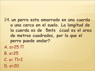 24.  un perro esta amarrado en una cuerda a una cerca en el suelo. La longitud de la cuerda es de  5mts  ¿cual es el area de metros cuadrados, por la que el perro puede andar? A .  a=25 Π B. a=25 C. a= Πr2 D. a=20 