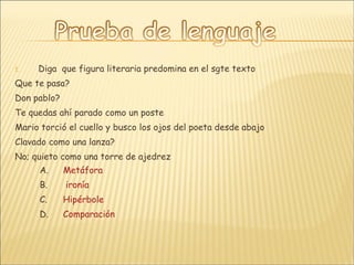 Diga  que figura literaria predomina en el sgte texto  Que te pasa? Don pablo? Te quedas ahí parado como un poste Mario torció el cuello y busco los ojos del poeta desde abajo Clavado como una lanza? No; quieto como una torre de ajedrez Metáfora  ironía Hipérbole Comparación 