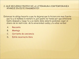 2. QUE RECUERDO PROPIO DE LA LITERARURA COMTEMPORANEA APARECE EN EDTE FRAGMENTO? Entonces te obligo hacerlo a que te dejaras que lo hiciera era mas fuerte que tu y el mañana lo matare lo juro padre no tienes por que enterarse hasta después y luego tu y yo nadie debe saberlo podemos coger el dinero de mi matricula  de la universidad caddy y lo odias verdad Racconto Montaje Corriente de conciencia Estilo incorrecto libre 