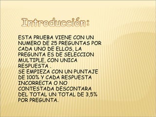 ESTA PRUEBA VIENE CON UN NUMERO DE 25 PREGUNTAS POR CADA UNO DE ELLOS, LA PREGUNTA ES DE SELECCION MULTIPLE, CON UNICA RESPUESTA . SE EMPIEZA CON UN PUNTAJE DE 100% Y CADA RESPUESTA  INCORRECTA O NO CONTESTADA DESCONTARA DEL TOTAL UN TOTAL DE 3,5% POR PREGUNTA . 