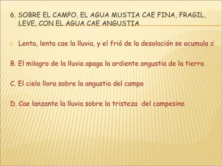 6. SOBRE EL CAMPO, EL AGUA MUSTIA CAE FINA, FRAGIL, LEVE, CON EL AGUA CAE ANGUSTIA Lenta, lenta cae la lluvia, y el frió de la desolación se acumula de en alma B. El milagro de la lluvia apaga la ardiente angustia de la tierra C. El cielo llora sobre la angustia del campo D. Cae lanzante la lluvia sobre la tristeza  del campesino 