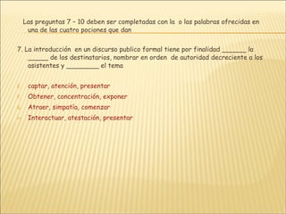 Las preguntas 7 – 10 deben ser completadas con la  o las palabras ofrecidas en una de las cuatro pociones que dan 7. La introducción  en un discurso publico formal tiene por finalidad ______ la _____ de los destinatarios, nombrar en orden  de autoridad decreciente a los asistentes y ________ el tema captar, atención, presentar Obtener, concentración, exponer Atraer, simpatía, comenzar Interactuar, atestación, presentar 