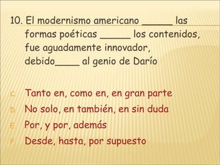 10. El modernismo americano _____ las formas poéticas _____ los contenidos, fue aguadamente innovador, debido____ al genio de Darío  Tanto en, como en, en gran parte No solo, en también, en sin duda Por, y por, además Desde, hasta, por supuesto 