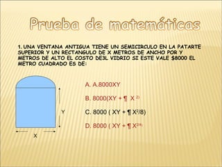 1.  UNA VENTANA ANTIGUA TIENE UN SEMICIRCULO EN LA PATARTE SUPERIOR Y UN RECTANGULO DE X METROS DE ANCHO POR Y METROS DE ALTO EL COSTO DE3L VIDRIO SI ESTE VALE $8000 EL METRO CUADRADO ES DE:  X Y A. A.8000XY B. 8000(XY +  ¶  X  2 ) C. 8000 ( XY + ¶ X 2 /8) D. 8000 ( XY + ¶ X 2 /4 ) 