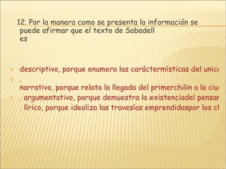 12. Por la manera como se presenta la información se puede afirmar que el texto de Sabadell es descriptivo, porque enumera las caráctermísticas del unicornio realizada por un testigo. .  narrativo, porque relata la llegada del primerchilin a la ciudad imperial de Fengtien. . argumentativo, porque demuestra la existenciadel pensamiento mítico entre losorientales. . lírico, porque idealiza las travesías emprendidaspor los chinos en el océano Índico. 
