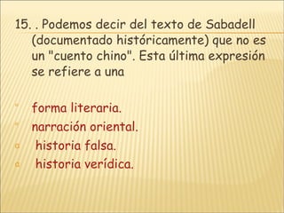 15.  . Podemos decir del texto de Sabadell (documentado históricamente) que no es un "cuento chino". Esta última expresión se refiere a una forma literaria. narración oriental.  historia falsa.  historia verídica. 