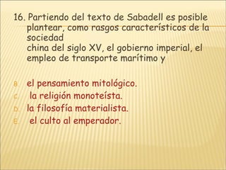 16.  Partiendo del texto de Sabadell es posible plantear, como rasgos característicos de la sociedad china del siglo XV, el gobierno imperial, el empleo de transporte marítimo y el pensamiento mitológico.  la religión monoteísta. la filosofía materialista.  el culto al emperador. 