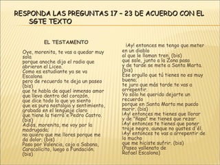 EL TESTAMENTO Oye, morenita, te vas a quedar muy sola porque anoche dijo el radio que abrieron el Liceo. Como es estudiante ya se va Escalona pero de recuerdo te deja un paseo (bis) que te habla de aquel inmenso amor que llevo dentro del corazón, que dice todo lo que yo siento que es pura nostalgia y sentimiento, grabado en el lenguaje claro que tiene la tierra'e Pedro Castro. (bis) Adiós, morenita, me voy por la madrugada; no quiero que me llores porque me da dolor. (bis) Paso por Valencia, cojo a Sabana, Caracolicito, luego a Fundación. (bis) ¡Ay! entonces me tengo que meter en un diablo al que le llaman tren, (bis) que sale, junto a la Zona pasa y de tarde se mete a Santa Marta. (bis) Ese orgullo que tú tienes no es muy bueno; te juro que más tarde te vas a arrepentir. Yo sólo he querido dejarte un recuerdo porque en Santa Marta me puedo morir. (bis) ¡Ay! entonces me tienes que llorar y de "ñapa" me tienes que rezar ¡Ay! entonces te tienes que poner traje negro, aunque no gustes d'él. ¡Ay! entonces te vas a arrepentir de lo mucho que me hiciste sufrir. (bis) (Paseo vallenato de Rafael Escalona) RESPONDA LAS PREGUNTAS 17 – 23 DE ACUERDO CON EL SGTE TEXTO 