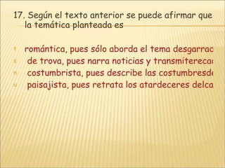 17.  Según el texto anterior se puede afirmar que la temática planteada es romántica, pues sólo aborda el tema desgarrado del amor.  de trova, pues narra noticias y transmiterecados regionales y personales.  costumbrista, pues describe las costumbresdel Valle de Upar.  paisajista, pues retrata los atardeceres delcampo en la región. 