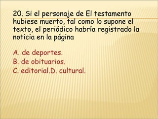 20.  Si el personaje de El testamento hubiese muerto, tal como lo supone el texto, el periódico habría registrado la noticia en la página A. de deportes. B. de obituarios. C. editorial.D. cultural. 
