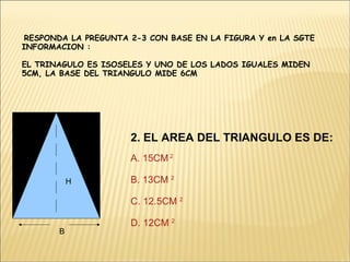 RESPONDA LA PREGUNTA 2-3 CON BASE EN LA FIGURA Y en LA SGTE INFORMACION : EL TRINAGULO ES ISOSELES Y UNO DE LOS LADOS IGUALES MIDEN 5CM, LA BASE DEL TRIANGULO MIDE 6CM B H 2. EL AREA DEL TRIANGULO ES DE:   A. 15CM  2 B. 13CM  2 C. 12.5CM  2 D. 12CM  2 