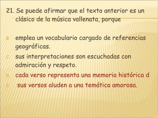 21.  Se puede afirmar que el texto anterior es un clásico de la música vallenata, porque emplea un vocabulario cargado de referencias geográficas. sus interpretaciones son escuchadas con admiración y respeto. cada verso representa una memoria histórica de la humanidad.  sus versos aluden a una temática amorosa.   
