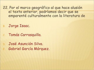 22.  Por el marco geográfico al que hace alusión el texto anterior, podríamos decir que se emparenté culturalmente con la literatura de Jorge Isaac. Tomás Carrasquilla. José Asunción Silva. Gabriel García Márquez. 