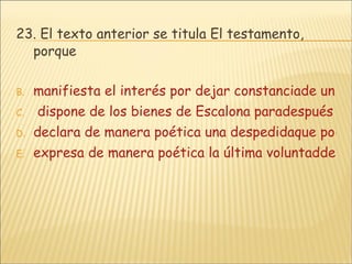 23.  El texto anterior se titula El testamento, porque manifiesta el interés por dejar constanciade un pensamiento final.  dispone de los bienes de Escalona paradespués de su muerte. declara de manera poética una despedidaque podría ser definitiva. expresa de manera poética la última voluntadde Escalona. 