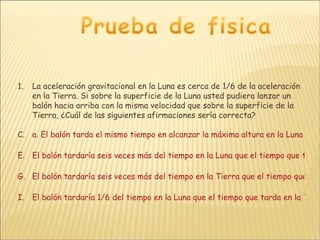 La aceleración gravitacional en la Luna es cerca de 1/6 de la aceleración en la Tierra. Si sobre la superficie de la Luna usted pudiera lanzar un balón hacia arriba con la misma velocidad que sobre la superficie de la Tierra, ¿Cuál de las siguientes afirmaciones sería correcta? a. El balón tarda el mismo tiempo en alcanzar la máxima altura en la Luna que en la Tierra. El balón tardaría seis veces más del tiempo en la Luna que el tiempo que tarda en la Tierra. El balón tardaría seis veces más del tiempo en la Tierra que el tiempo que tarda en la Luna El balón tardaría 1/6 del tiempo en la Luna que el tiempo que tarda en la Tierra 