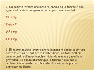 2.  Un pesista levanta una masa m, ¿Cómo es la fuerza F que ejerce el pesista comparada con el peso que levanta? F > mg mg > F F ≥ mg F = mg 3.  El mismo pesista levanta ahora la masa m desde la cintura hasta la altura de sus brazos extendidos, en total 120 cm, para lo cual realiza un impulso inicial de una vez y media la gravedad. Se puede afirmar que la fuerza F que debió realizar inicialmente para levantar la masa m se puede expresar mediante: 